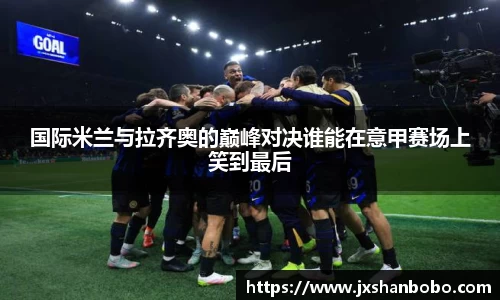 国际米兰与拉齐奥的巅峰对决谁能在意甲赛场上笑到最后