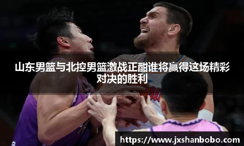 山东男篮与北控男篮激战正酣谁将赢得这场精彩对决的胜利