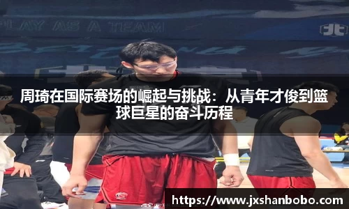周琦在国际赛场的崛起与挑战：从青年才俊到篮球巨星的奋斗历程