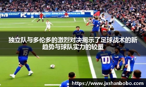 独立队与多伦多的激烈对决揭示了足球战术的新趋势与球队实力的较量